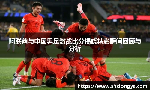 阿联酋与中国男足激战比分揭晓精彩瞬间回顾与分析